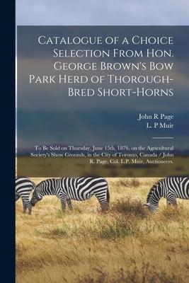 Catalogue of a Choice Selection From Hon. George Brown‘s Bow Park Herd of Thorough-bred Short-horns: to Be Sold on Thursday June 15th 1876 on the A