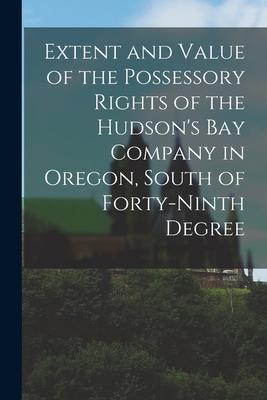 Extent and Value of the Possessory Rights of the Hudson‘s Bay Company in Oregon South of Forty-ninth Degree [microform]