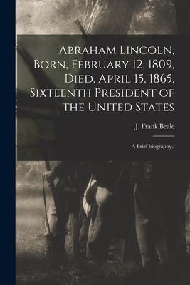 Abraham Lincoln Born February 12 1809 Died April 15 1865 Sixteenth President of the United States: a Brief Biography..