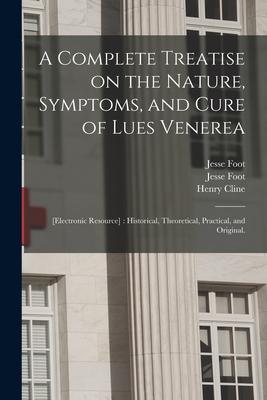 A Complete Treatise on the Nature Symptoms and Cure of Lues Venerea; [electronic Resource]: Historical Theoretical Practical and Original.