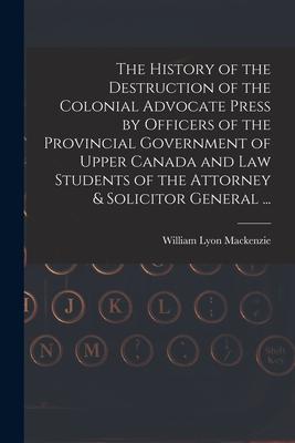 The History of the Destruction of the Colonial Advocate Press by Officers of the Provincial Government of Upper Canada and Law Students of the Attorne