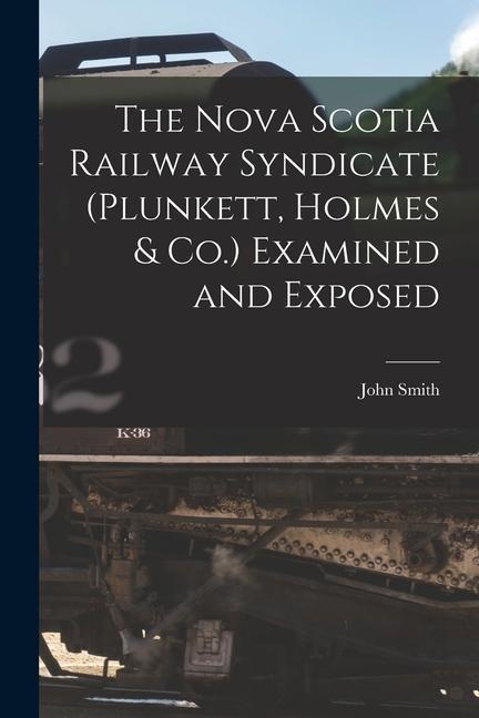 The Nova Scotia Railway Syndicate (Plunkett Holmes & Co.) Examined and Exposed [microform]