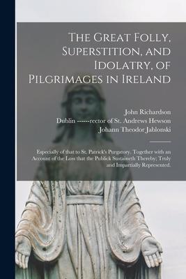 The Great Folly Superstition and Idolatry of Pilgrimages in Ireland; Especially of That to St. Patrick‘s Purgatory. Together With an Account of the