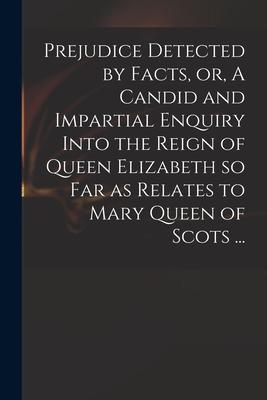 Prejudice Detected by Facts or A Candid and Impartial Enquiry Into the Reign of Queen Elizabeth so Far as Relates to Mary Queen of Scots ...