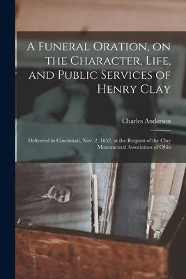A Funeral Oration on the Character Life and Public Services of Henry Clay: Delivered in Cincinnati Nov. 2 1852 at the Request of the Clay Monume