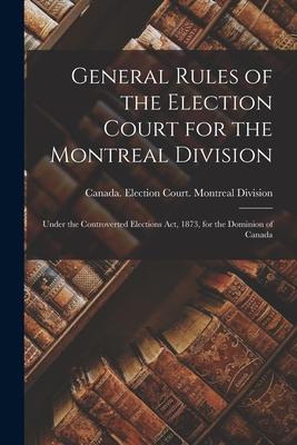 General Rules of the Election Court for the Montreal Division [microform]: Under the Controverted Elections Act 1873 for the Dominion of Canada