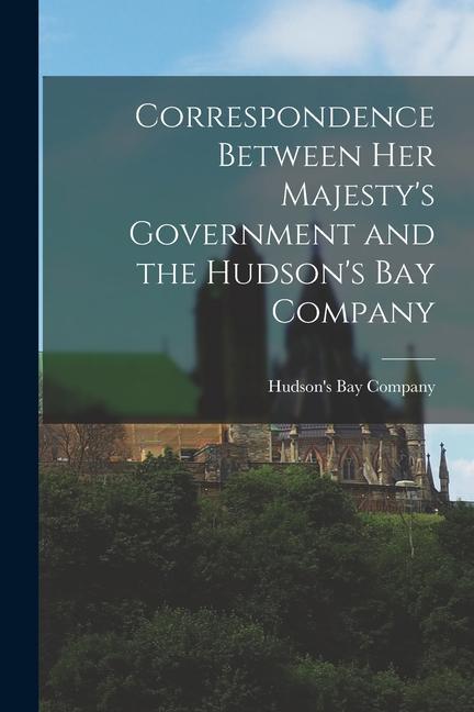 Correspondence Between Her Majesty‘s Government and the Hudson‘s Bay Company [microform]
