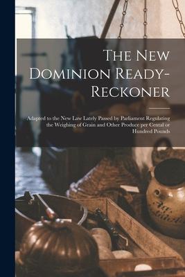 The New Dominion Ready-reckoner [microform]: Adapted to the New Law Lately Passed by Parliament Regulating the Weighing of Grain and Other Produce per