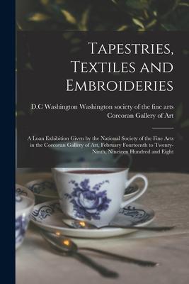 Tapestries Textiles and Embroideries; a Loan Exhibition Given by the National Society of the Fine Arts in the Corcoran Gallery of Art February Fourt