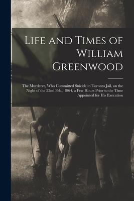 Life and Times of William Greenwood [microform]: the Murderer Who Committed Suicide in Toronto Jail on the Night of the 22nd Feb. 1864 a Few Hours
