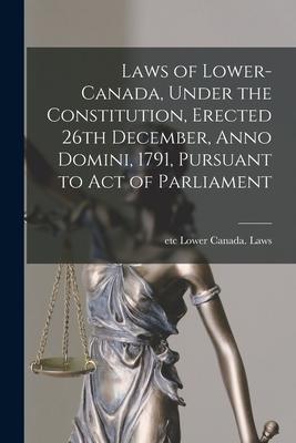 Laws of Lower-Canada Under the Constitution Erected 26th December Anno Domini 1791 Pursuant to Act of Parliament [microform]