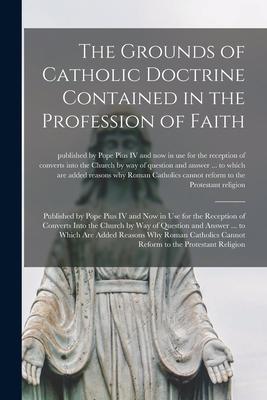 The Grounds of Catholic Doctrine Contained in the Profession of Faith [microform]: Published by Pope Pius IV and Now in Use for the Reception of Conve