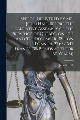 [Speech Delivered by Mr. John Hall Before the Legislative Assembly of the Province of Quebec on 4th and 5th December 1894 on the Loan of 27632647 F