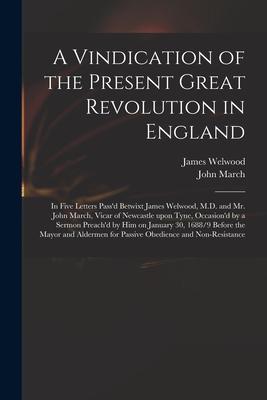 A Vindication of the Present Great Revolution in England: in Five Letters Pass‘d Betwixt James Welwood M.D. and Mr. John March Vicar of Newcastle Up