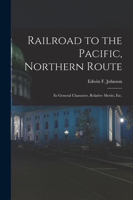 Railroad to the Pacific Northern Route [microform]: Its General Character Relative Merits Etc.