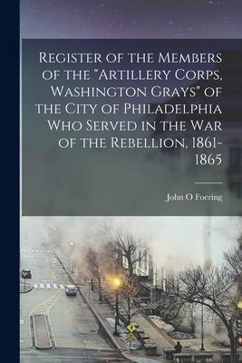 Register of the Members of the Artillery Corps Washington Grays of the City of Philadelphia Who Served in the War of the Rebellion 1861-1865