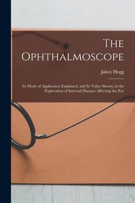 The Ophthalmoscope: Its Mode of Application Explained and Its Value Shown in the Exploration of Internal Diseases Affecting the Eye