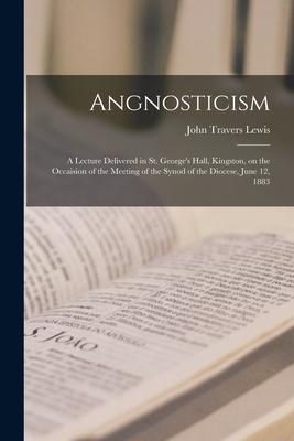 Angnosticism [microform]: a Lecture Delivered in St. George‘s Hall Kingston on the Occaision of the Meeting of the Synod of the Diocese June