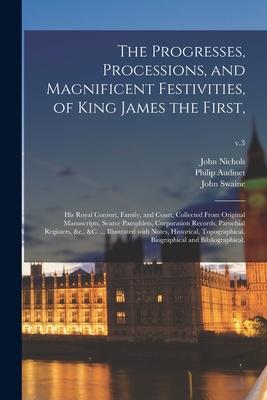 The Progresses Processions and Magnificent Festivities of King James the First: His Royal Consort Family and Court Collected From Original Manu