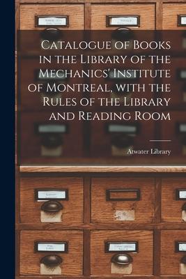 Catalogue of Books in the Library of the Mechanics‘ Institute of Montreal With the Rules of the Library and Reading Room