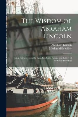 The Wisdom of Abraham Lincoln: Being Extracts From the Speeches State Papers and Letters of the Great President