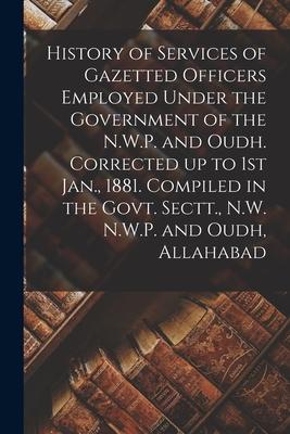 History of Services of Gazetted Officers Employed Under the Government of the N.W.P. and Oudh. Corrected up to 1st Jan. 1881. Compiled in the Govt. S