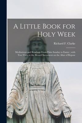 A Little Book for Holy Week: Meditations and Readings From Palm Sunday to Easter; With Two Visits to the Blessed Sacrament on the Altar of Repose
