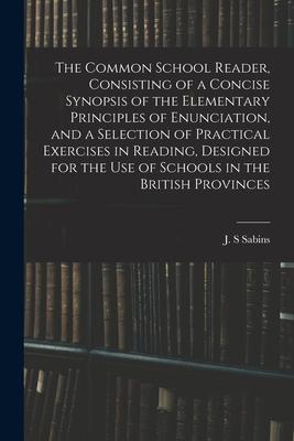 The Common School Reader Consisting of a Concise Synopsis of the Elementary Principles of Enunciation and a Selection of Practical Exercises in Read