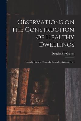 Observations on the Construction of Healthy Dwellings: Namely Houses Hospitals Barracks Asylums Etc.