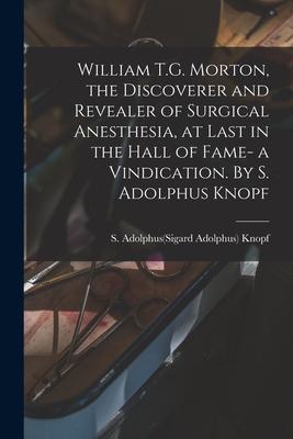 William T.G. Morton the Discoverer and Revealer of Surgical Anesthesia at Last in the Hall of Fame- a Vindication. By S. Adolphus Knopf