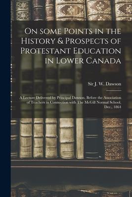 On Some Points in the History & Prospects of Protestant Education in Lower Canada [microform]: a Lecture Delivered by Principal Dawson Before the Ass