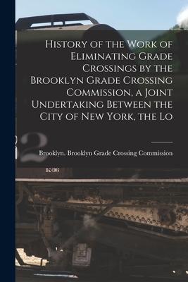 History of the Work of Eliminating Grade Crossings by the Brooklyn Grade Crossing Commission a Joint Undertaking Between the City of New York the Lo