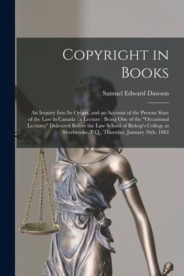 Copyright in Books [microform]: an Inquiry Into Its Origin and an Account of the Present State of the Law in Canada: a Lecture: Being One of the occ