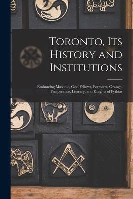 Toronto Its History and Institutions [microform]: Embracing Masonic Odd Fellows Foresters Orange Temperance Literary and Knights of Pythias