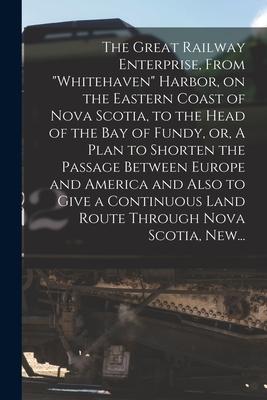 The Great Railway Enterprise From Whitehaven Harbor on the Eastern Coast of Nova Scotia to the Head of the Bay of Fundy or A Plan to Shorten th