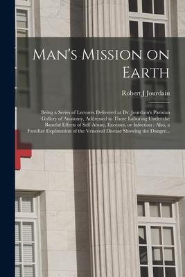 Man‘s Mission on Earth: Being a Series of Lectures Delivered at Dr. Jourdain‘s Parisian Gallery of Anatomy Addressed to Those Laboring Under