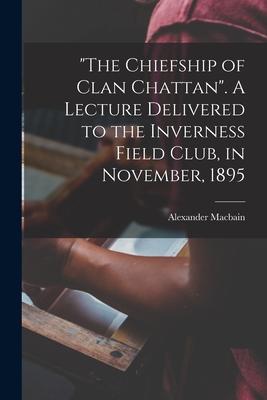The Chiefship of Clan Chattan. A Lecture Delivered to the Inverness Field Club in November 1895