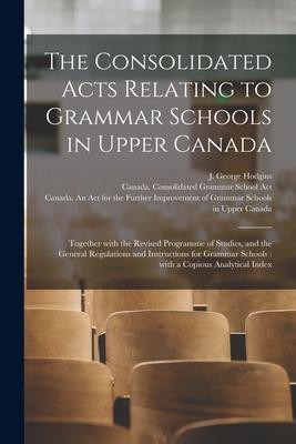 The Consolidated Acts Relating to Grammar Schools in Upper Canada [microform]: Together With the Revised Programme of Studies and the General Regulat