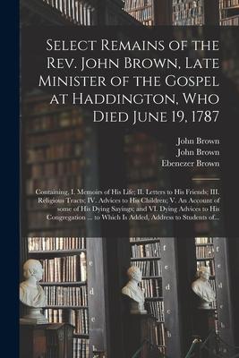 Select Remains of the Rev. John Brown Late Minister of the Gospel at Haddington Who Died June 19 1787: Containing I. Memoirs of His Life; II. Lett