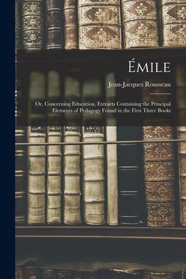 Émile; or Concerning Education Extracts Containing the Principal Elements of Pedagogy Found in the First Three Books