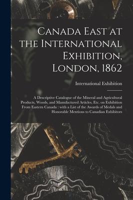 Canada East at the International Exhibition London 1862 [microform]: a Descriptive Catalogue of the Mineral and Agricultural Products Woods and Ma