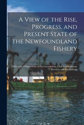 A View of the Rise Progress and Present State of the Newfoundland Fishery [microform]: With Some Observations on Its Government Civil Establishment