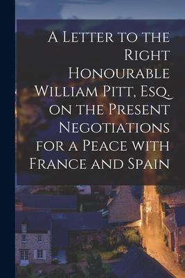 A Letter to the Right Honourable William Pitt Esq. on the Present Negotiations for a Peace With France and Spain [microform]