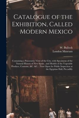 Catalogue of the Exhibition Called Modern Mexico: Containing a Panoramic View of the City With Specimens of the Natural History of New Spain and Mo