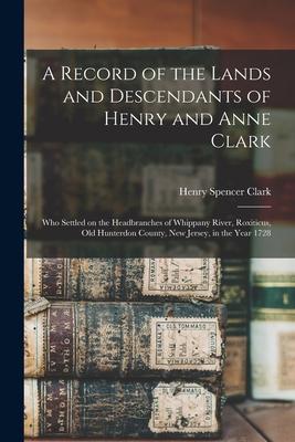 A Record of the Lands and Descendants of Henry and Anne Clark: Who Settled on the Headbranches of Whippany River Roxiticus Old Hunterdon County New