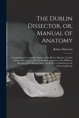 The Dublin Dissector or Manual of Anatomy: Comprising a Concise Description of the Bones Muscles Vessels Nerves and Viscera Also the Relative An