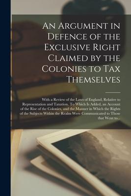 An Argument in Defence of the Exclusive Right Claimed by the Colonies to Tax Themselves [microform]: With a Review of the Laws of England Relative to