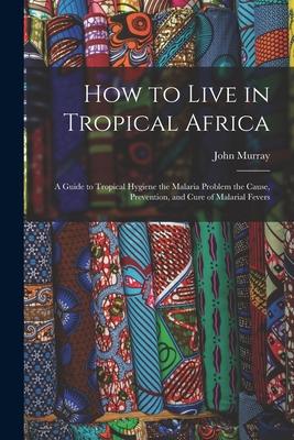 How to Live in Tropical Africa: a Guide to Tropical Hygiene the Malaria Problem the Cause Prevention and Cure of Malarial Fevers
