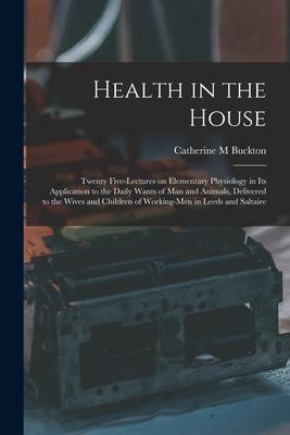 Health in the House [microform]: Twenty Five-lectures on Elementary Physiology in Its Application to the Daily Wants of Man and Animals Delivered to
