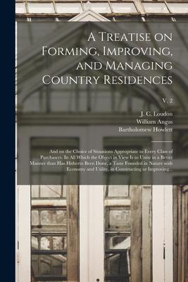 A Treatise on Forming Improving and Managing Country Residences: and on the Choice of Situations Appropriate to Every Class of Purchasers. In All Wh